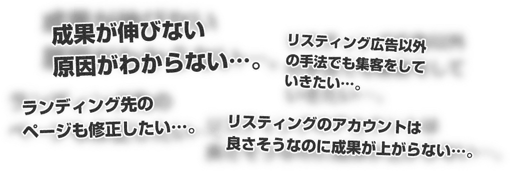 成果が伸びない原因がわからない…。リスティング広告以外の手法でも集客をしていきたい…。ランディング先のページも修正したい…。リスティングのアカウントは良さそうなのに成果が上がらない…。