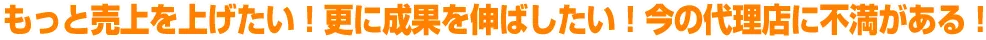 もっと売上を上げたい！更に成果を伸ばしたい！今の代理店に不満がある！