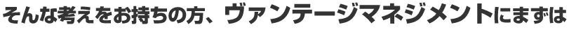 そんな考えをお持ちの方、ヴァンテージマネジメントにまずは
